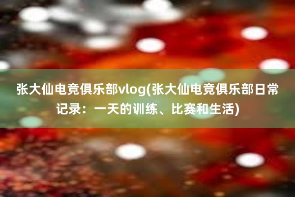 张大仙电竞俱乐部vlog(张大仙电竞俱乐部日常记录：一天的训练、比赛和生活)