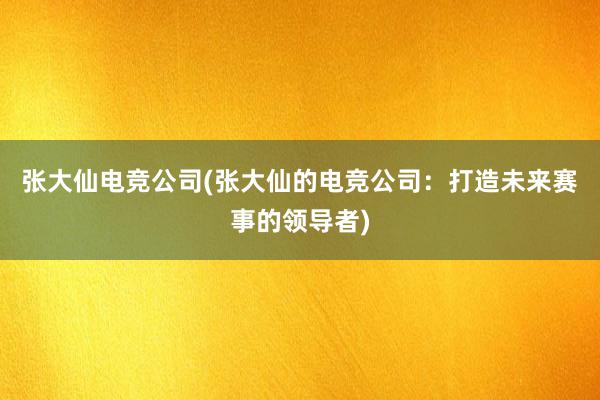 张大仙电竞公司(张大仙的电竞公司：打造未来赛事的领导者)