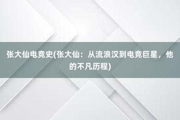 张大仙电竞史(张大仙：从流浪汉到电竞巨星，他的不凡历程)