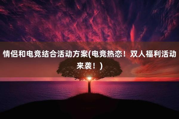 情侣和电竞结合活动方案(电竞热恋！双人福利活动来袭！)