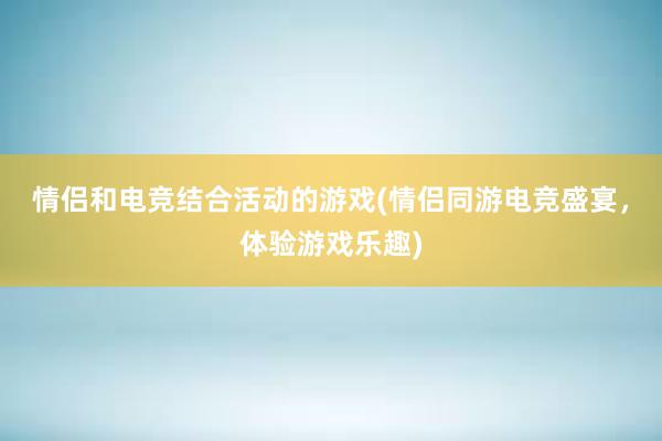 情侣和电竞结合活动的游戏(情侣同游电竞盛宴，体验游戏乐趣)