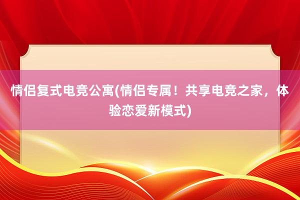 情侣复式电竞公寓(情侣专属！共享电竞之家，体验恋爱新模式)