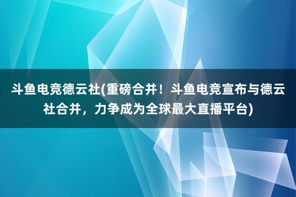 斗鱼电竞德云社(重磅合并！斗鱼电竞宣布与德云社合并，力争成为全球最大直播平台)