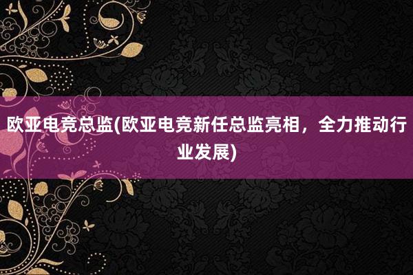 欧亚电竞总监(欧亚电竞新任总监亮相，全力推动行业发展)