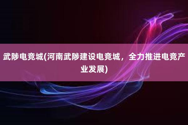 武陟电竞城(河南武陟建设电竞城，全力推进电竞产业发展)