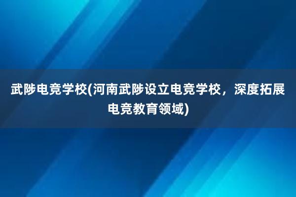 武陟电竞学校(河南武陟设立电竞学校，深度拓展电竞教育领域)