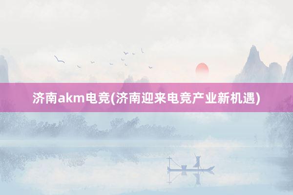 济南akm电竞(济南迎来电竞产业新机遇)