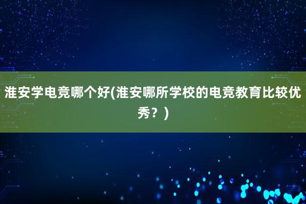 淮安学电竞哪个好(淮安哪所学校的电竞教育比较优秀？)