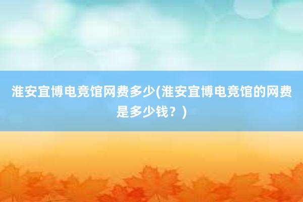 淮安宜博电竞馆网费多少(淮安宜博电竞馆的网费是多少钱？)