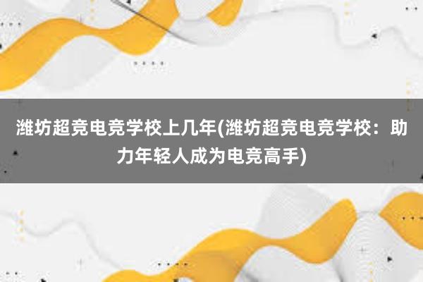 潍坊超竞电竞学校上几年(潍坊超竞电竞学校：助力年轻人成为电竞高手)