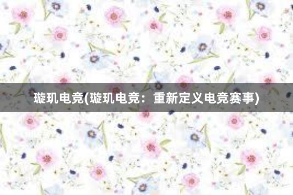 璇玑电竞(璇玑电竞：重新定义电竞赛事)