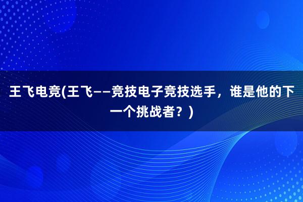 王飞电竞(王飞——竞技电子竞技选手，谁是他的下一个挑战者？)