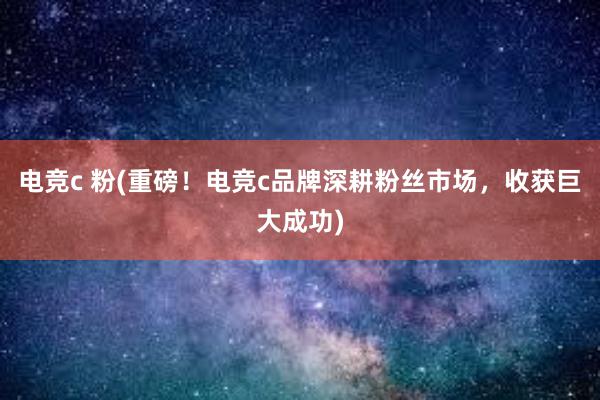 电竞c 粉(重磅！电竞c品牌深耕粉丝市场，收获巨大成功)