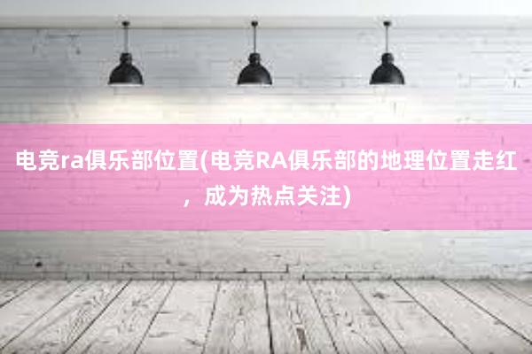 电竞ra俱乐部位置(电竞RA俱乐部的地理位置走红，成为热点关注)