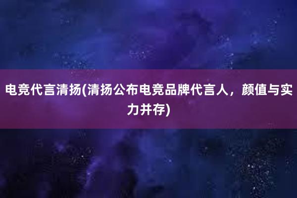 电竞代言清扬(清扬公布电竞品牌代言人，颜值与实力并存)