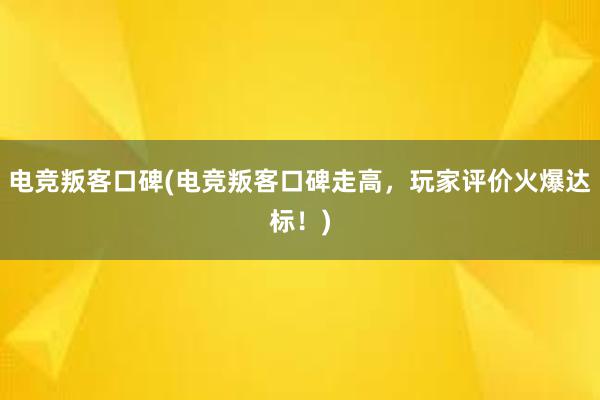 电竞叛客口碑(电竞叛客口碑走高，玩家评价火爆达标！)