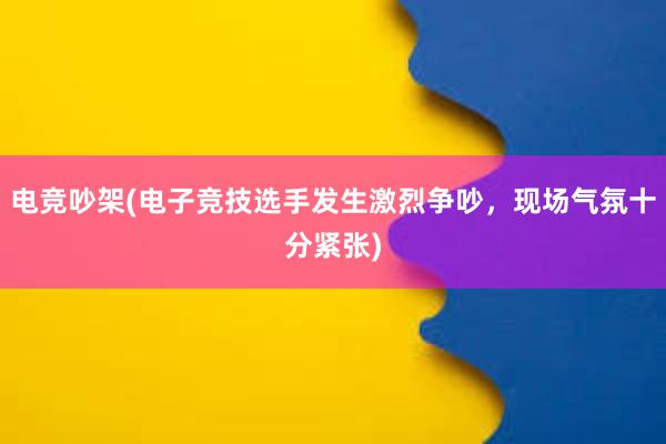 电竞吵架(电子竞技选手发生激烈争吵，现场气氛十分紧张)