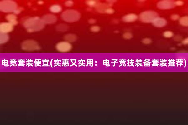 电竞套装便宜(实惠又实用：电子竞技装备套装推荐)