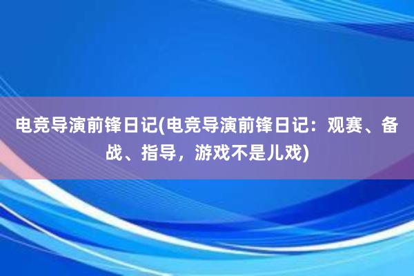 电竞导演前锋日记(电竞导演前锋日记：观赛、备战、指导，游戏不是儿戏)