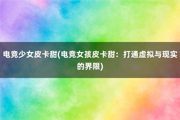 电竞少女皮卡甜(电竞女孩皮卡甜：打通虚拟与现实的界限)