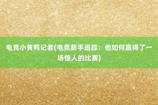 电竞小黄鸭记者(电竞新手追踪：他如何赢得了一场惊人的比赛)