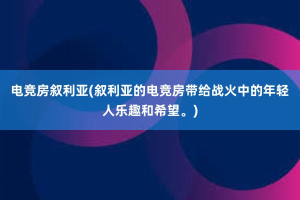 电竞房叙利亚(叙利亚的电竞房带给战火中的年轻人乐趣和希望。)