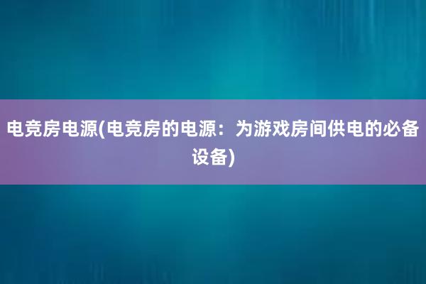 电竞房电源(电竞房的电源：为游戏房间供电的必备设备)