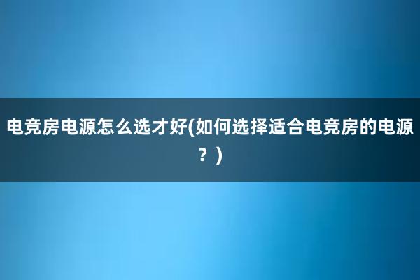 电竞房电源怎么选才好(如何选择适合电竞房的电源？)