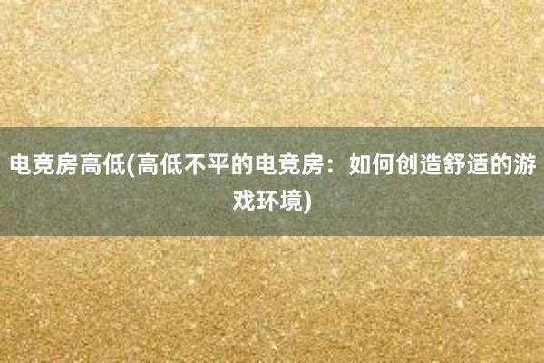 电竞房高低(高低不平的电竞房：如何创造舒适的游戏环境)