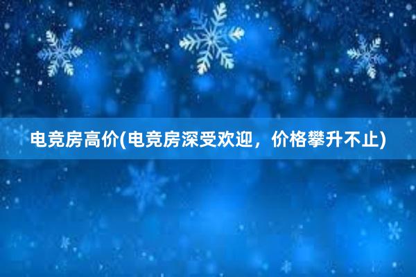 电竞房高价(电竞房深受欢迎，价格攀升不止)