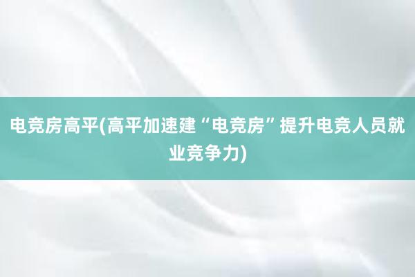 电竞房高平(高平加速建“电竞房”提升电竞人员就业竞争力)