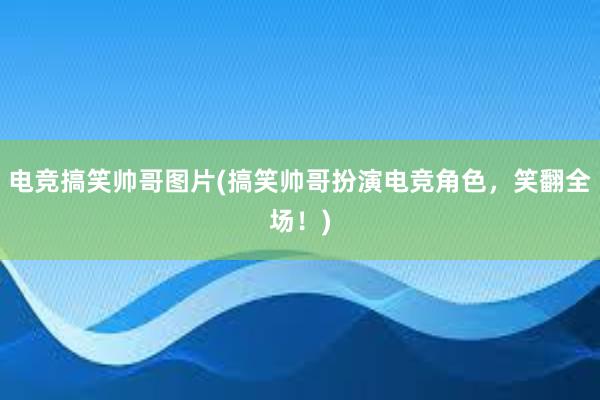 电竞搞笑帅哥图片(搞笑帅哥扮演电竞角色，笑翻全场！)