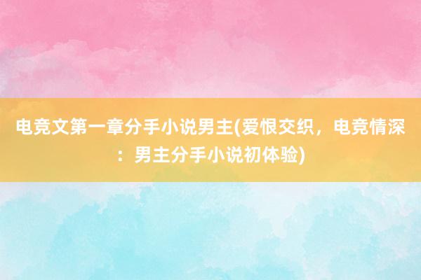 电竞文第一章分手小说男主(爱恨交织，电竞情深：男主分手小说初体验)