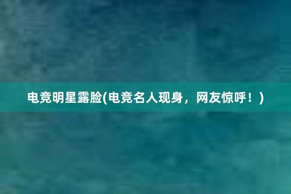 电竞明星露脸(电竞名人现身，网友惊呼！)