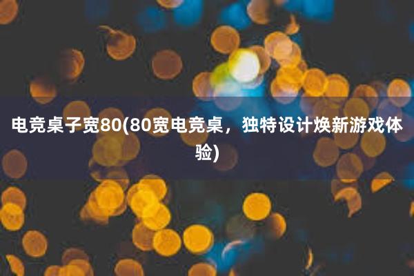 电竞桌子宽80(80宽电竞桌，独特设计焕新游戏体验)