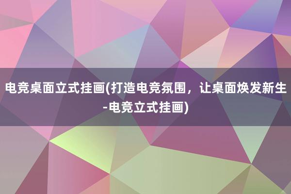 电竞桌面立式挂画(打造电竞氛围，让桌面焕发新生-电竞立式挂画)