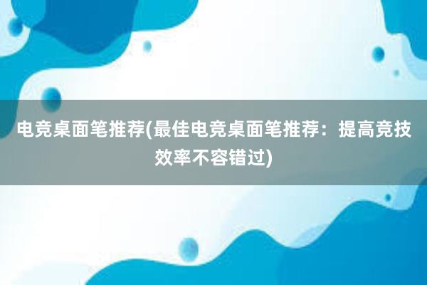 电竞桌面笔推荐(最佳电竞桌面笔推荐：提高竞技效率不容错过)