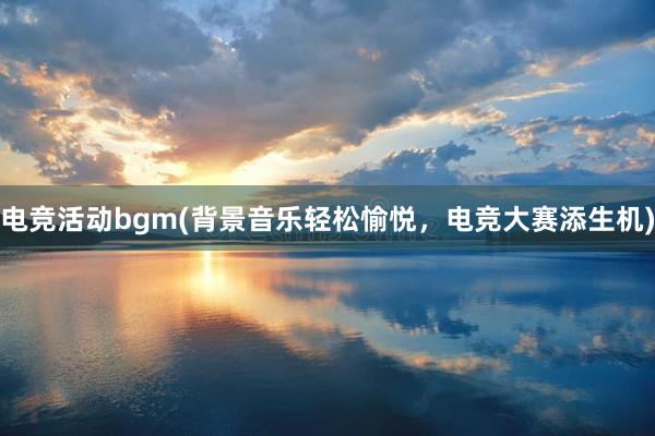 电竞活动bgm(背景音乐轻松愉悦，电竞大赛添生机)