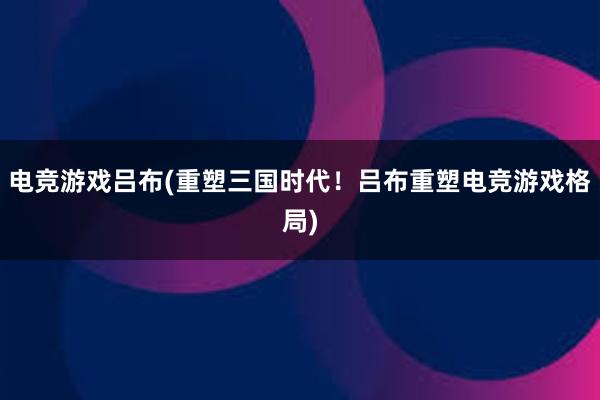 电竞游戏吕布(重塑三国时代！吕布重塑电竞游戏格局)