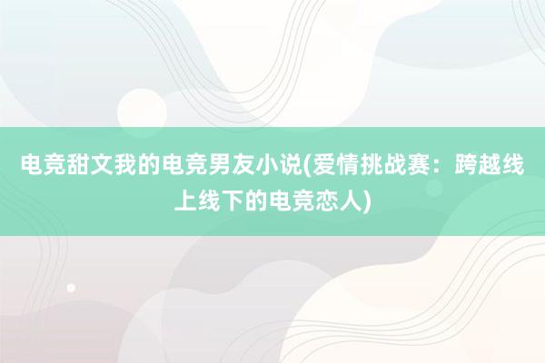 电竞甜文我的电竞男友小说(爱情挑战赛：跨越线上线下的电竞恋人)