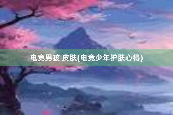 电竞男孩 皮肤(电竞少年护肤心得)