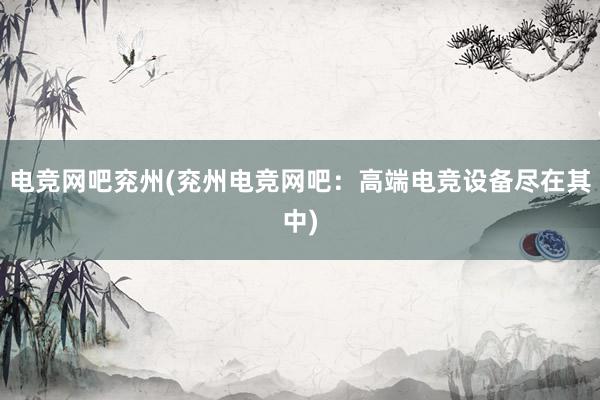 电竞网吧兖州(兖州电竞网吧：高端电竞设备尽在其中)