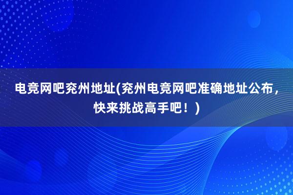 电竞网吧兖州地址(兖州电竞网吧准确地址公布，快来挑战高手吧！)