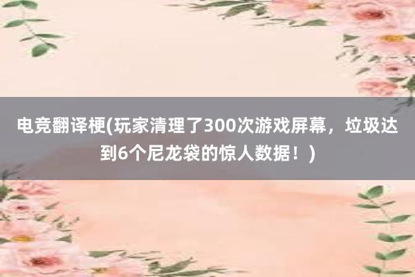 电竞翻译梗(玩家清理了300次游戏屏幕，垃圾达到6个尼龙袋的惊人数据！)