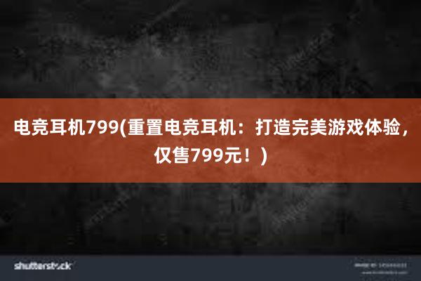 电竞耳机799(重置电竞耳机：打造完美游戏体验，仅售799元！)