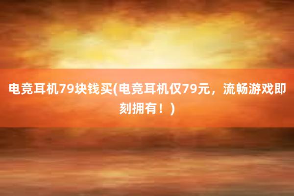 电竞耳机79块钱买(电竞耳机仅79元，流畅游戏即刻拥有！)