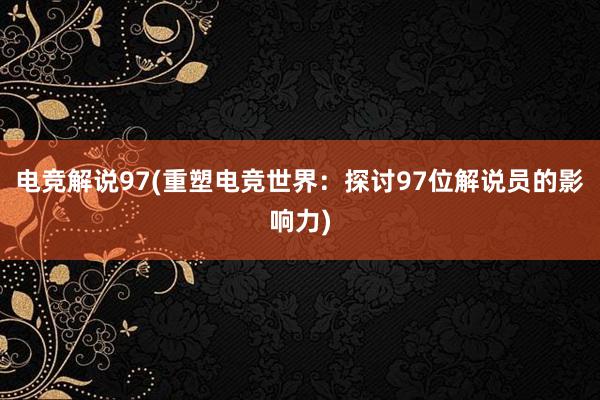 电竞解说97(重塑电竞世界：探讨97位解说员的影响力)