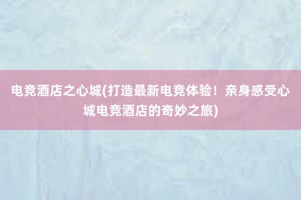 电竞酒店之心城(打造最新电竞体验！亲身感受心城电竞酒店的奇妙之旅)