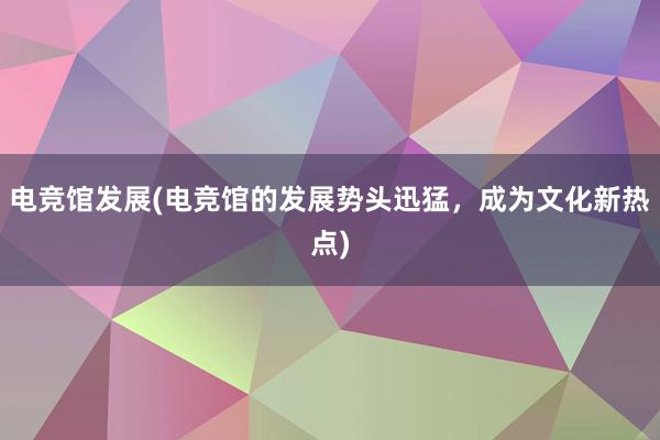 电竞馆发展(电竞馆的发展势头迅猛，成为文化新热点)