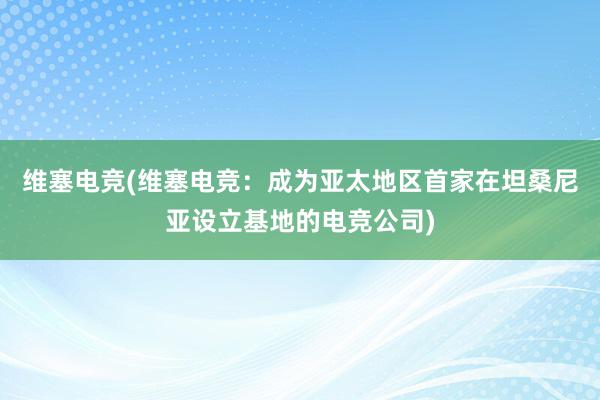 维塞电竞(维塞电竞：成为亚太地区首家在坦桑尼亚设立基地的电竞公司)